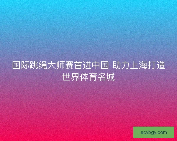 国际跳绳大师赛首进中国 助力上海打造世界体育名城