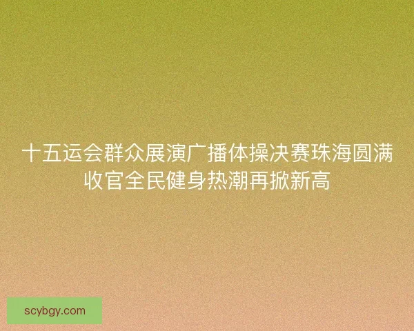 十五运会群众展演广播体操决赛珠海圆满收官全民健身热潮再掀新高