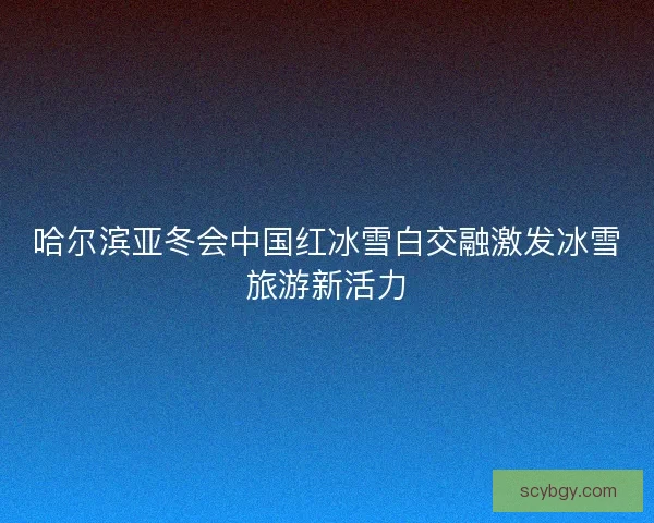 哈尔滨亚冬会中国红冰雪白交融激发冰雪旅游新活力