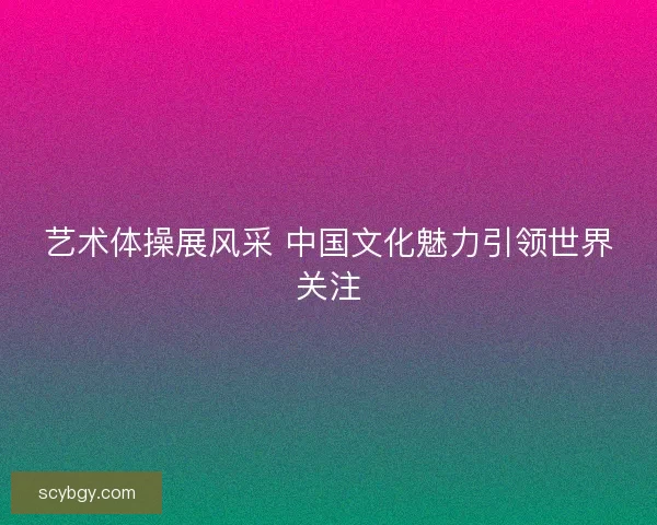 艺术体操展风采 中国文化魅力引领世界关注