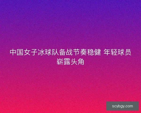 中国女子冰球队备战节奏稳健 年轻球员崭露头角
